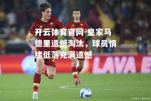 皇家马德里遗憾淘汰，球员情绪低落充满遗憾